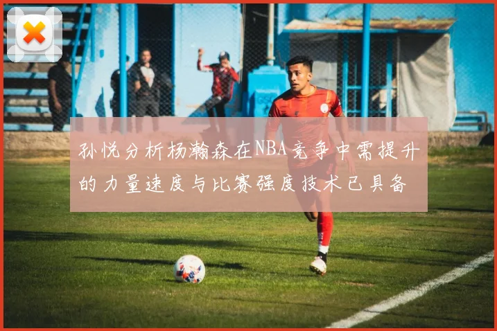 孙悦分析杨瀚森在NBA竞争中需提升的力量速度与比赛强度技术已具备