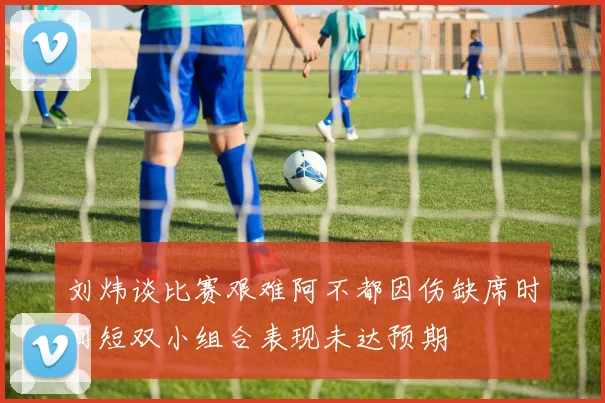 刘炜谈比赛艰难阿不都因伤缺席时间短双小组合表现未达预期
