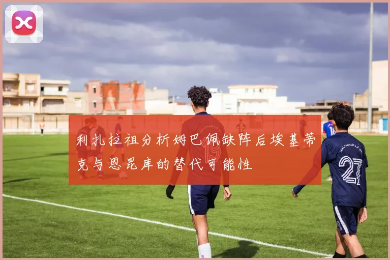 利扎拉祖分析姆巴佩缺阵后埃基蒂克与恩昆库的替代可能性