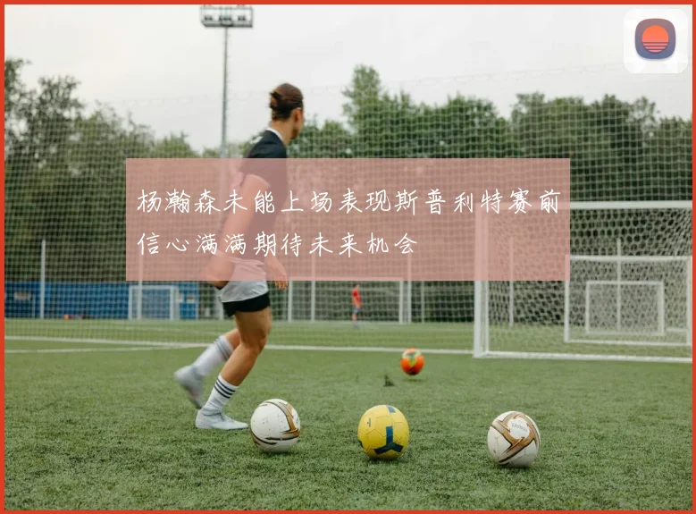 杨瀚森未能上场表现斯普利特赛前信心满满期待未来机会
