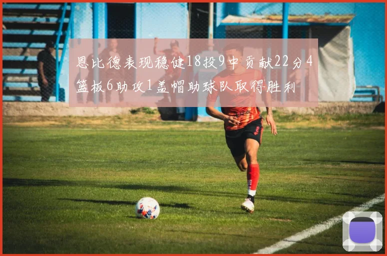 恩比德表现稳健18投9中贡献22分4篮板6助攻1盖帽助球队取得胜利