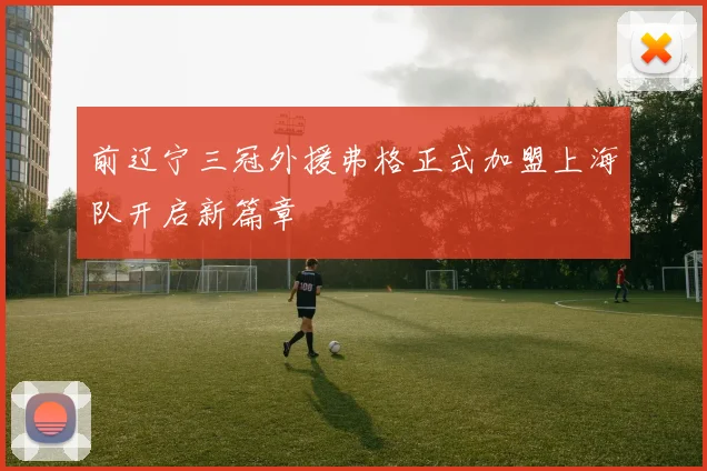 前辽宁三冠外援弗格正式加盟上海队开启新篇章
