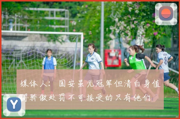 媒体人：国安虽无冠军但清白身值得骄傲处罚不可接受的只有他们