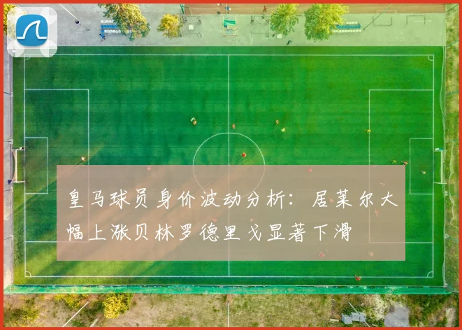 皇马球员身价波动分析：居莱尔大幅上涨贝林罗德里戈显著下滑