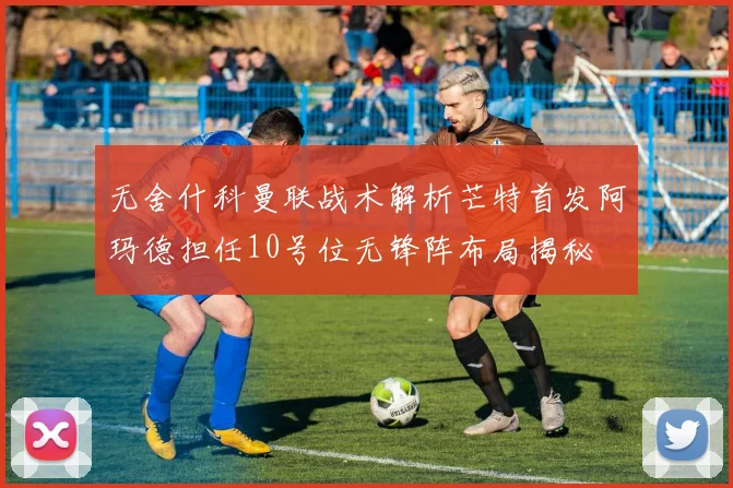 无舍什科曼联战术解析芒特首发阿玛德担任10号位无锋阵布局揭秘