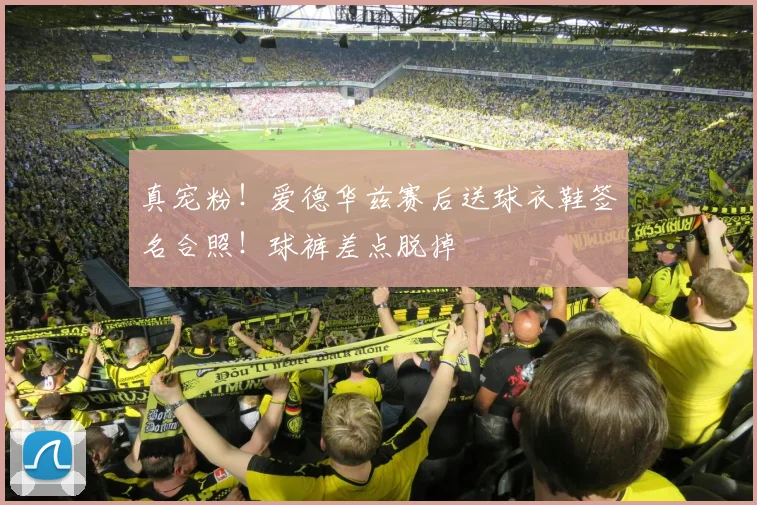 真宠粉！爱德华兹赛后送球衣鞋签名合照！球裤差点脱掉