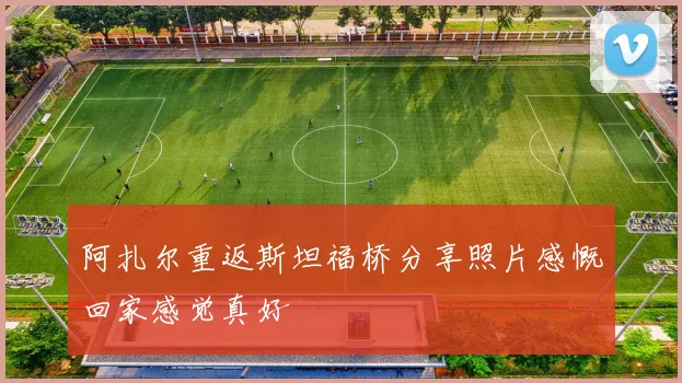 阿扎尔重返斯坦福桥分享照片感慨回家感觉真好