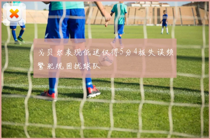 戈贝尔表现低迷仅得5分4板失误频繁犯规困扰球队
