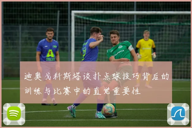 迪奥戈科斯塔谈扑点球技巧背后的训练与比赛中的直觉重要性