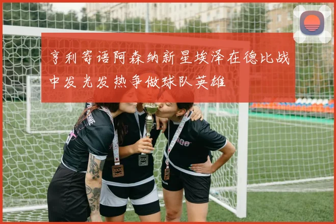 亨利寄语阿森纳新星埃泽在德比战中发光发热争做球队英雄