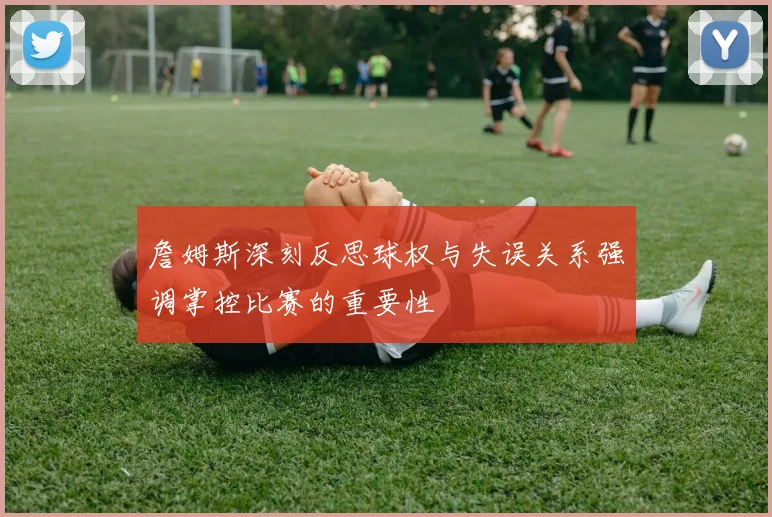 詹姆斯深刻反思球权与失误关系强调掌控比赛的重要性