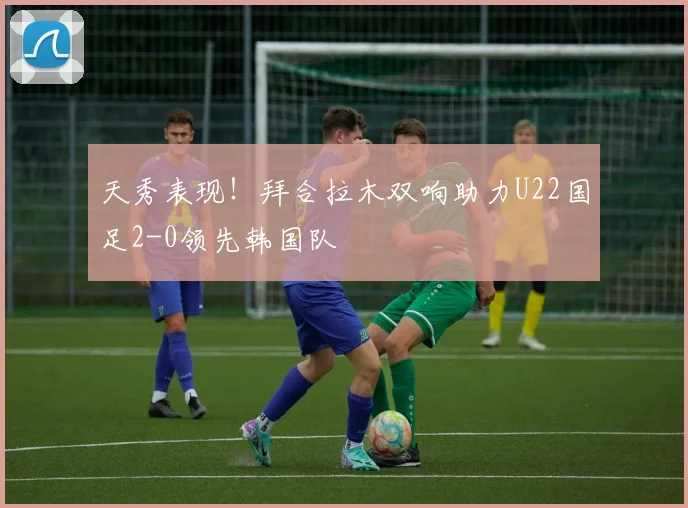 天秀表现！拜合拉木双响助力U22国足2-0领先韩国队