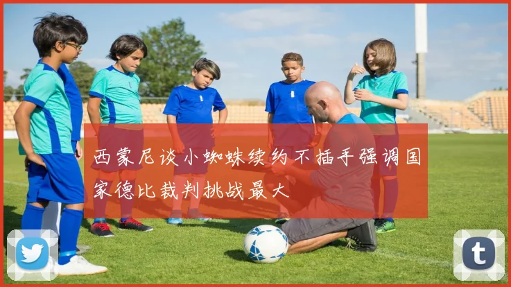 西蒙尼谈小蜘蛛续约不插手强调国家德比裁判挑战最大