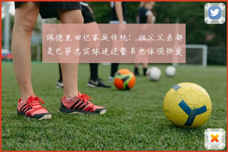 佩德里回忆家庭传统：祖父父亲都是巴萨忠实球迷连餐具也体现热爱
