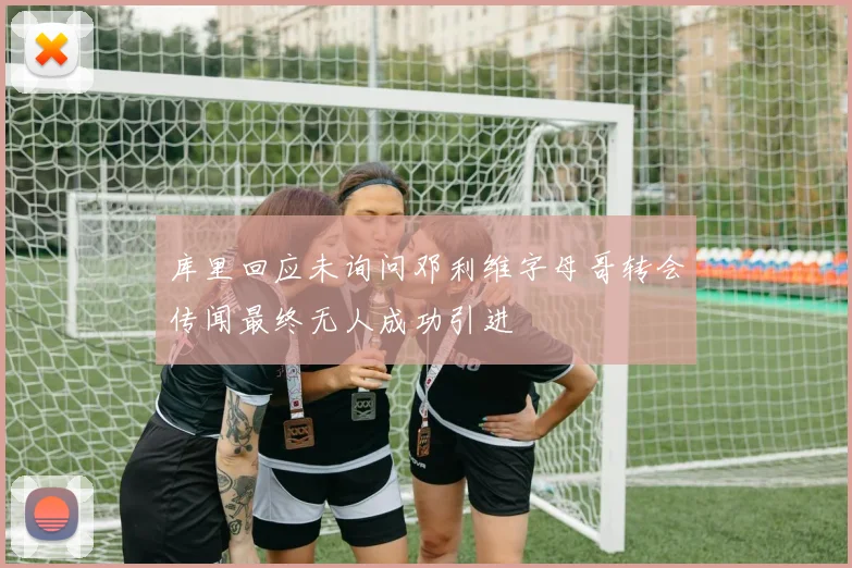 库里回应未询问邓利维字母哥转会传闻最终无人成功引进