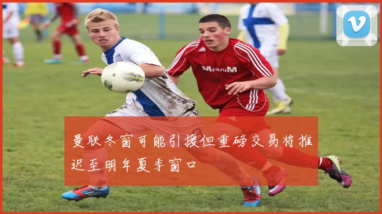 曼联冬窗可能引援但重磅交易将推迟至明年夏季窗口