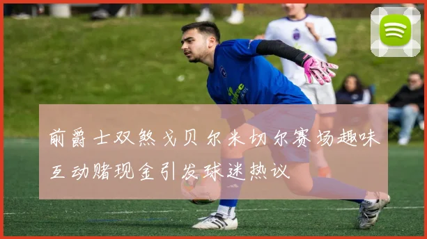 前爵士双煞戈贝尔米切尔赛场趣味互动赌现金引发球迷热议