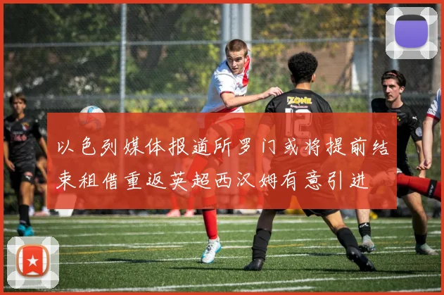 以色列媒体报道所罗门或将提前结束租借重返英超西汉姆有意引进