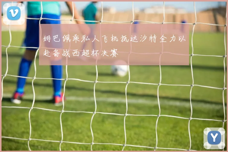 姆巴佩乘私人飞机抵达沙特全力以赴备战西超杯决赛