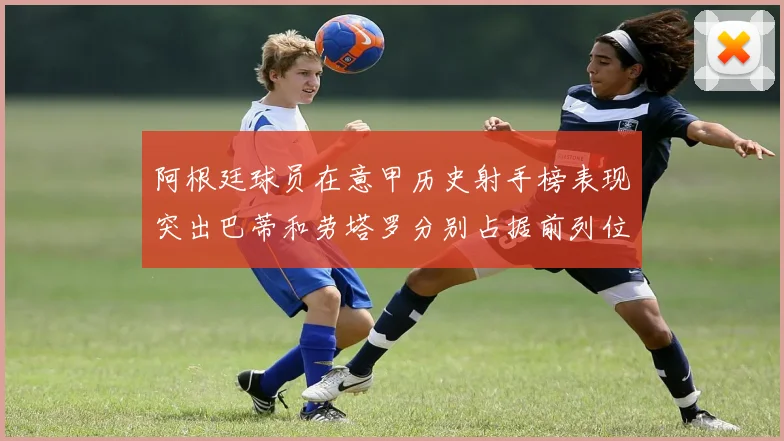 阿根廷球员在意甲历史射手榜表现突出巴蒂和劳塔罗分别占据前列位置