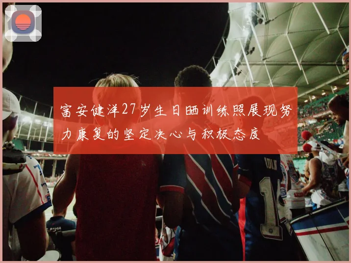富安健洋27岁生日晒训练照展现努力康复的坚定决心与积极态度