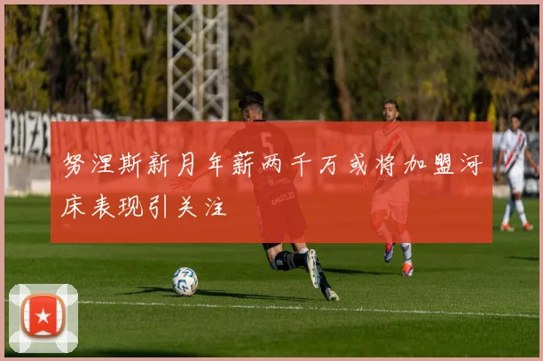 努涅斯新月年薪两千万或将加盟河床表现引关注