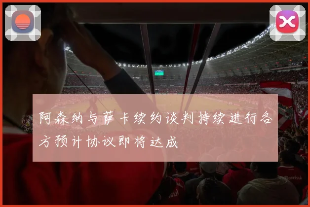 阿森纳与萨卡续约谈判持续进行各方预计协议即将达成