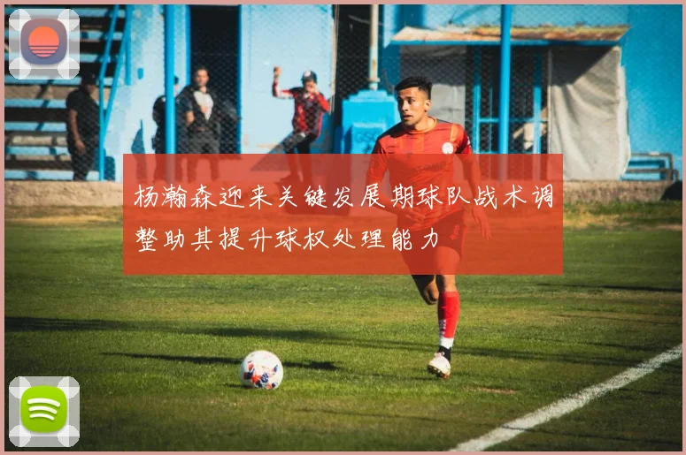 杨瀚森迎来关键发展期球队战术调整助其提升球权处理能力