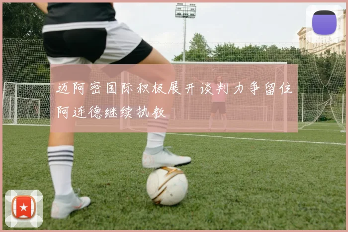 迈阿密国际积极展开谈判力争留住阿连德继续执教
