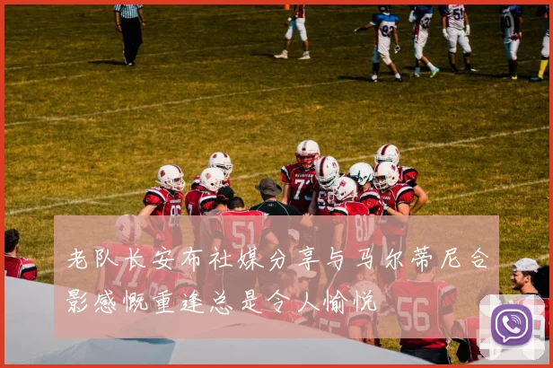 老队长安布社媒分享与马尔蒂尼合影感慨重逢总是令人愉悦