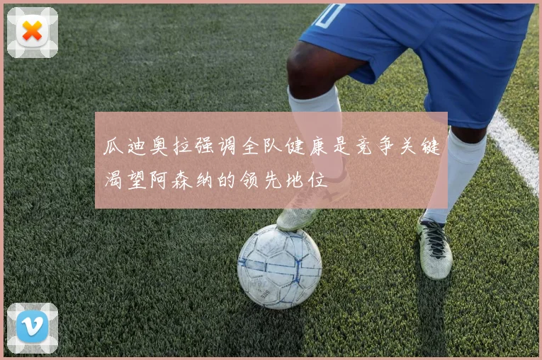 瓜迪奥拉强调全队健康是竞争关键渴望阿森纳的领先地位