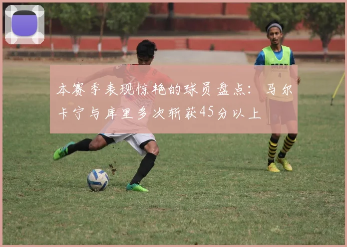 本赛季表现惊艳的球员盘点：马尔卡宁与库里多次斩获45分以上