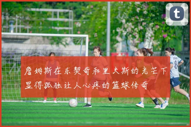 詹姆斯在东契奇和里夫斯的光芒下显得孤独让人心疼的篮球传奇