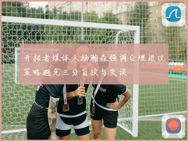 开拓者媒体人杨瀚森强调合理进攻策略避免三分盲投与失误