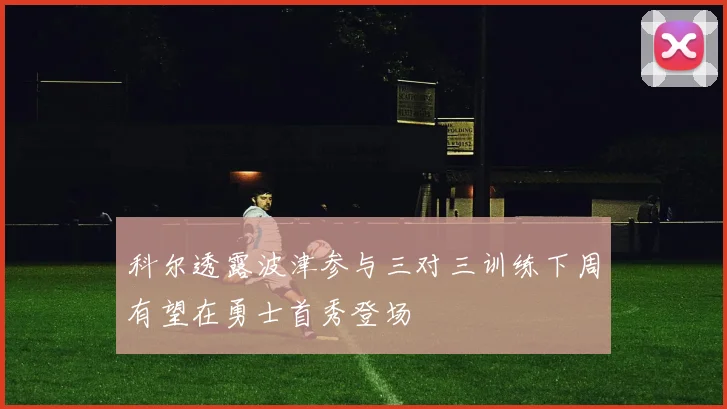 科尔透露波津参与三对三训练下周有望在勇士首秀登场