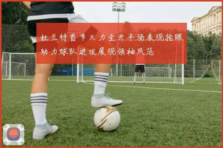 杜兰特首节火力全开半场表现抢眼助力球队进攻展现领袖风范