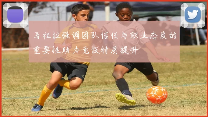马祖拉强调团队信任与职业态度的重要性助力竞技特质提升