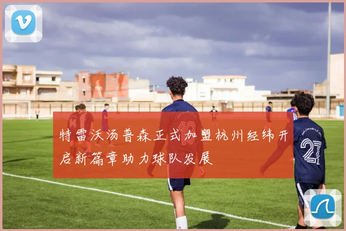 特雷沃汤普森正式加盟杭州经纬开启新篇章助力球队发展